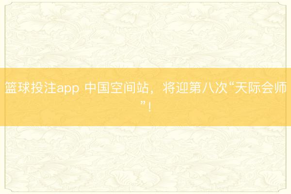 篮球投注app 中国空间站,将迎第八次“天际会师”!