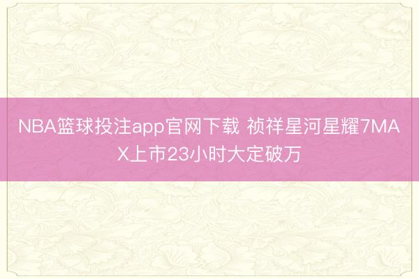 NBA篮球投注app官网下载 祯祥星河星耀7MAX上市23小时大定破万