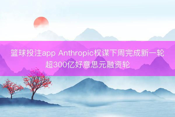 篮球投注app Anthropic权谋下周完成新一轮超300亿好意思元融资轮
