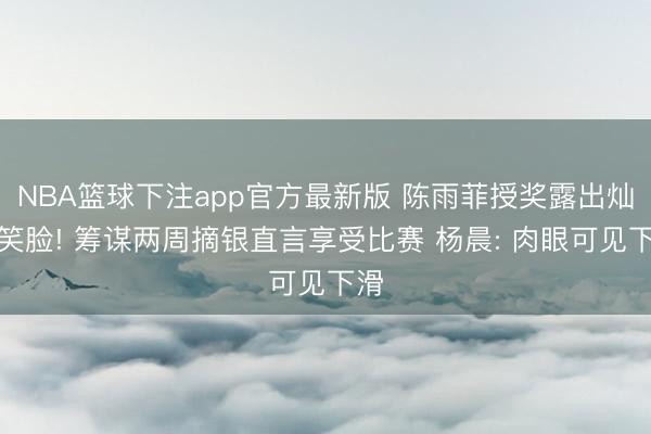 NBA篮球下注app官方最新版 陈雨菲授奖露出灿烂笑脸! 筹谋两周摘银直言享受比赛 杨晨: 肉眼可见下滑