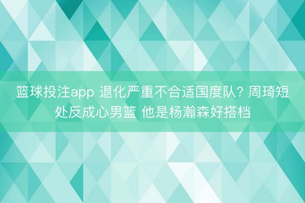 篮球投注app 退化严重不合适国度队? 周琦短处反成心男篮 他是杨瀚森好搭档