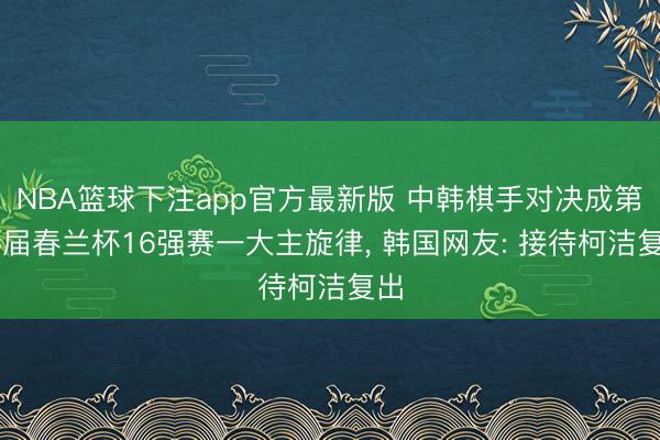 NBA篮球下注app官方最新版 中韩棋手对决成第16届春兰杯16强赛一大主旋律， 韩国网友: 接待柯洁复出