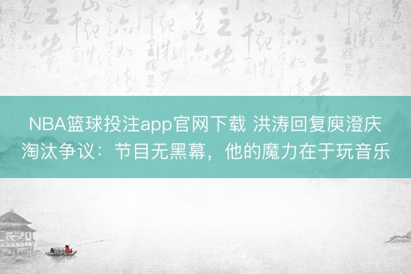NBA篮球投注app官网下载 洪涛回复庾澄庆淘汰争议：节目无黑幕，他的魔力在于玩音乐