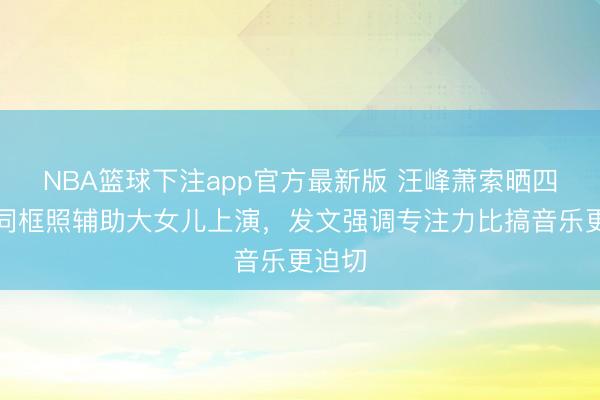 NBA篮球下注app官方最新版 汪峰萧索晒四子女同框照辅助大女儿上演，发文强调专注力比搞音乐更迫切