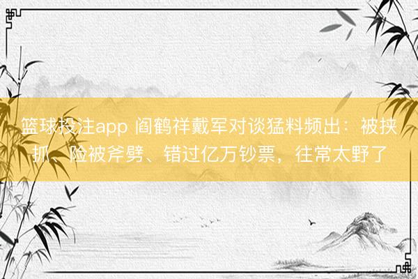 篮球投注app 阎鹤祥戴军对谈猛料频出：被挟抓、险被斧劈、错过亿万钞票，往常太野了