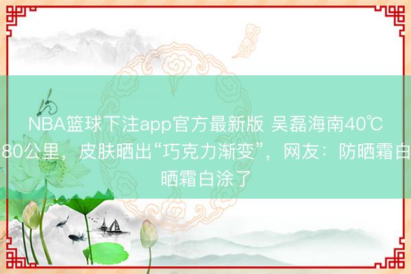 NBA篮球下注app官方最新版 吴磊海南40℃骑行80公里，皮肤晒出“巧克力渐变”，网友：防晒霜白涂了