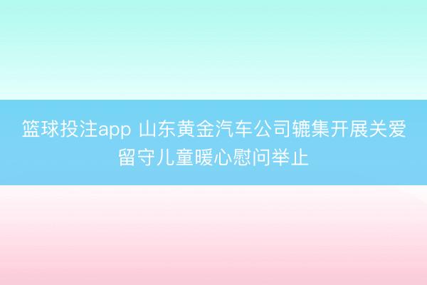 篮球投注app 山东黄金汽车公司辘集开展关爱留守儿童暖心慰问举止