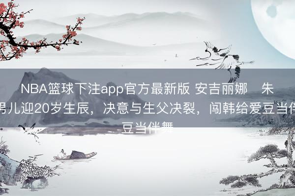 NBA篮球下注app官方最新版 安吉丽娜・朱莉男儿迎20岁生辰，决意与生父决裂，闯韩给爱豆当伴舞