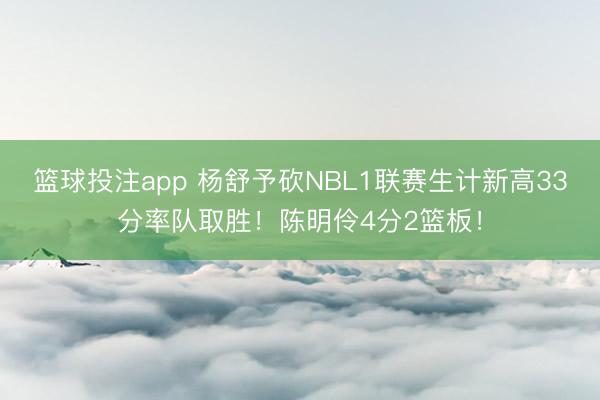 篮球投注app 杨舒予砍NBL1联赛生计新高33分率队取胜！陈明伶4分2篮板！