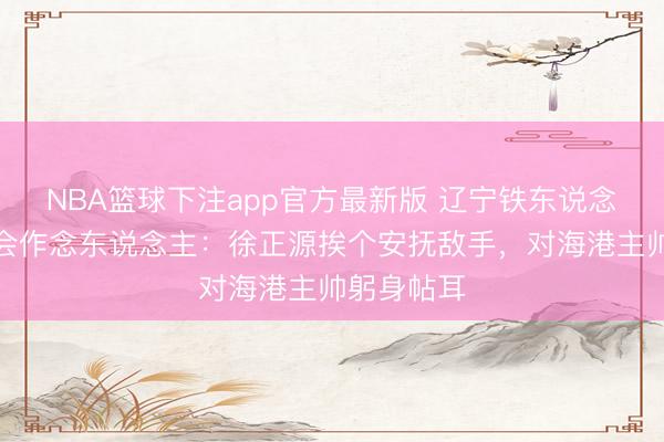 NBA篮球下注app官方最新版 辽宁铁东说念主连胜！会作念东说念主：徐正源挨个安抚敌手，对海港主帅躬身帖耳