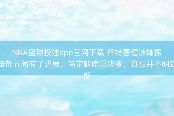 NBA篮球投注app官网下载 怀特塞德涉嫌振奋剂丑闻有了进展，笃定缺席总决赛，真相并不明朗