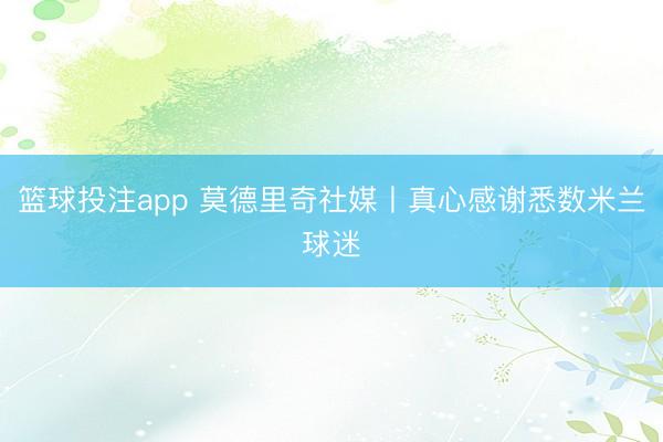 篮球投注app 莫德里奇社媒丨真心感谢悉数米兰球迷