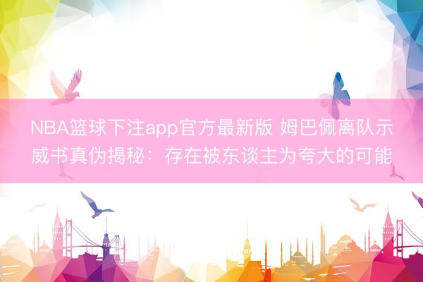 NBA篮球下注app官方最新版 姆巴佩离队示威书真伪揭秘:存在被东谈主为夸大的可能