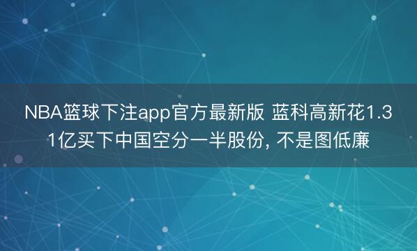 NBA篮球下注app官方最新版 蓝科高新花1.31亿买下中国空分一半股份， 不是图低廉