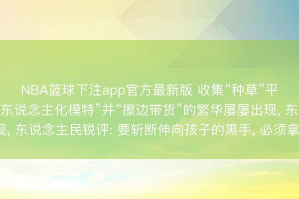 NBA篮球下注app官方最新版 收集“种草”平台上儿童被包装成“成东说念主化模特”并“擦边带货”的繁华屡屡出现， 东说念主民锐评: 要斩断伸向孩子的黑手， 必须拿出可落地硬性法子
