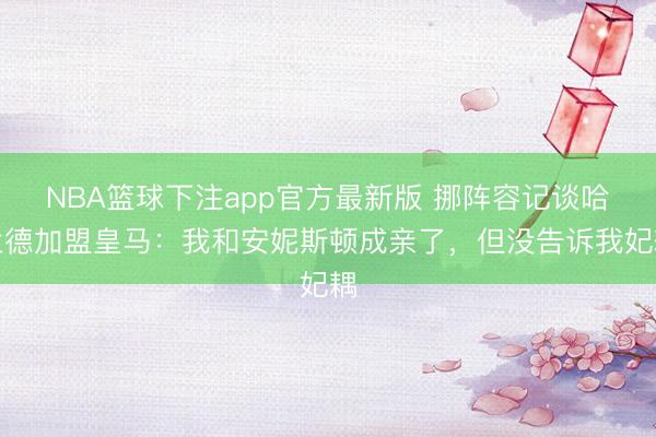 NBA篮球下注app官方最新版 挪阵容记谈哈兰德加盟皇马：我和安妮斯顿成亲了，但没告诉我妃耦