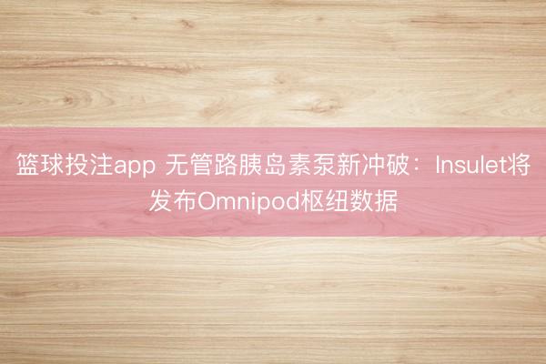 篮球投注app 无管路胰岛素泵新冲破：Insulet将发布Omnipod枢纽数据