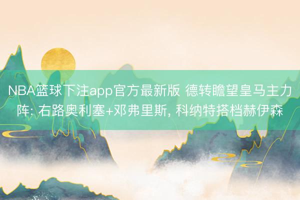 NBA篮球下注app官方最新版 德转瞻望皇马主力阵: 右路奥利塞+邓弗里斯， 科纳特搭档赫伊森
