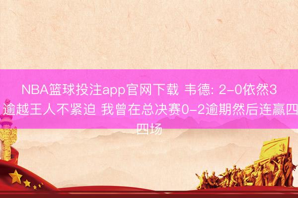 NBA篮球投注app官网下载 韦德: 2-0依然3-1逾越王人不紧迫 我曾在总决赛0-2逾期然后连赢四场