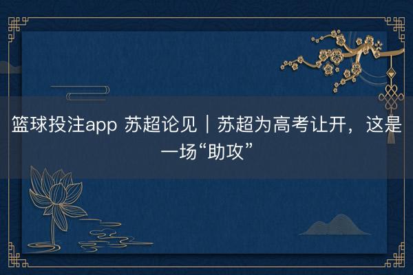 篮球投注app 苏超论见｜苏超为高考让开，这是一场“助攻”