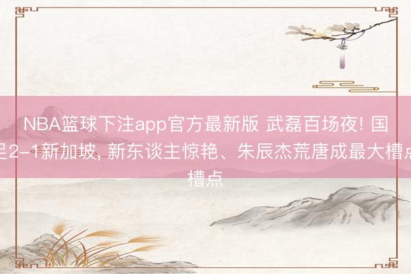 NBA篮球下注app官方最新版 武磊百场夜! 国足2-1新加坡， 新东谈主惊艳、朱辰杰荒唐成最大槽点