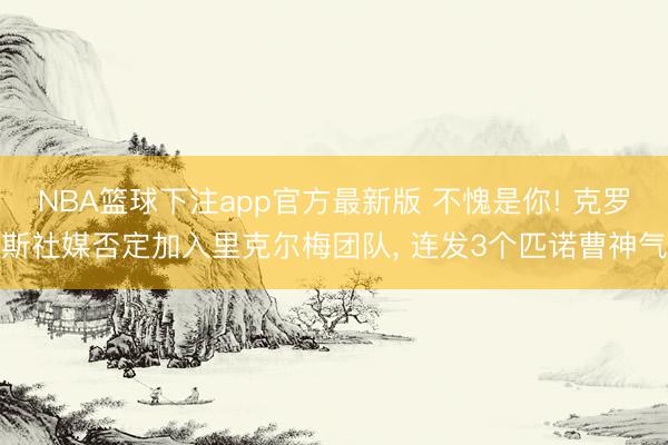 NBA篮球下注app官方最新版 不愧是你! 克罗斯社媒否定加入里克尔梅团队， 连发3个匹诺曹神气
