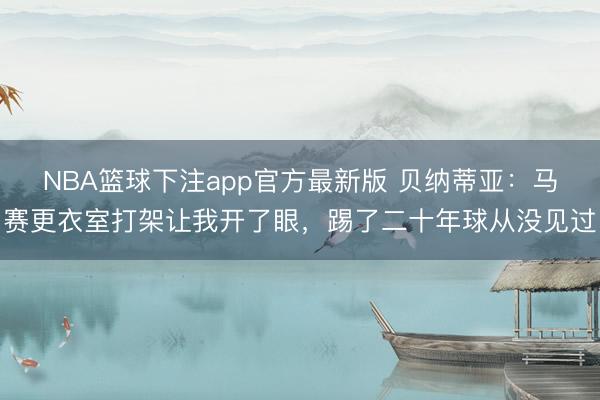 NBA篮球下注app官方最新版 贝纳蒂亚：马赛更衣室打架让我开了眼，踢了二十年球从没见过