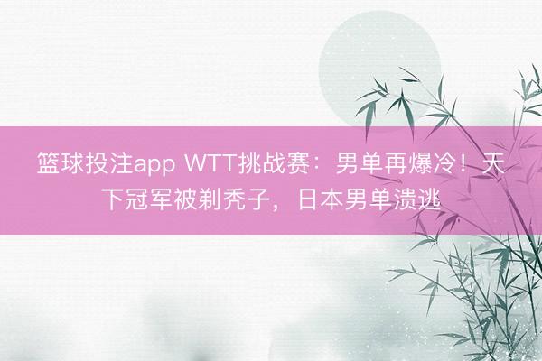 篮球投注app WTT挑战赛:男单再爆冷!天下冠军被剃秃子,日本男单溃逃