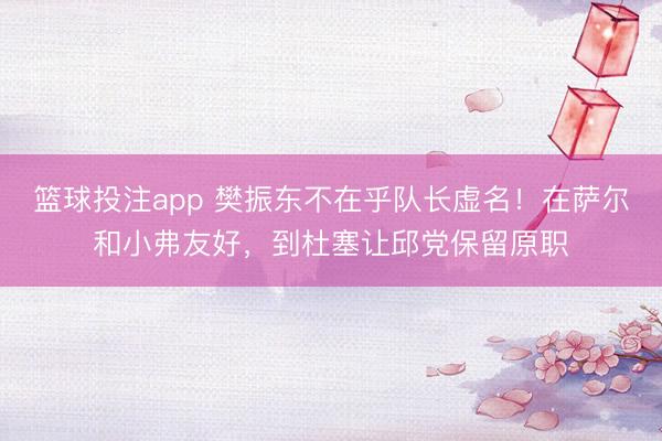 篮球投注app 樊振东不在乎队长虚名！在萨尔和小弗友好，到杜塞让邱党保留原职