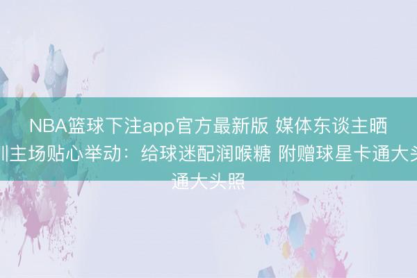 NBA篮球下注app官方最新版 媒体东谈主晒深圳主场贴心举动:给球迷配润喉糖 附赠球星卡通大头照