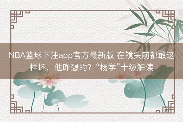 NBA篮球下注app官方最新版 在镜头前都敢这样坏,他咋想的?“杨学”十级解读