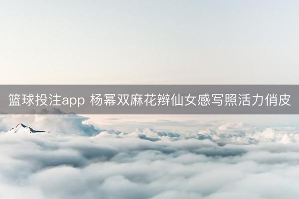 篮球投注app 杨幂双麻花辫仙女感写照活力俏皮