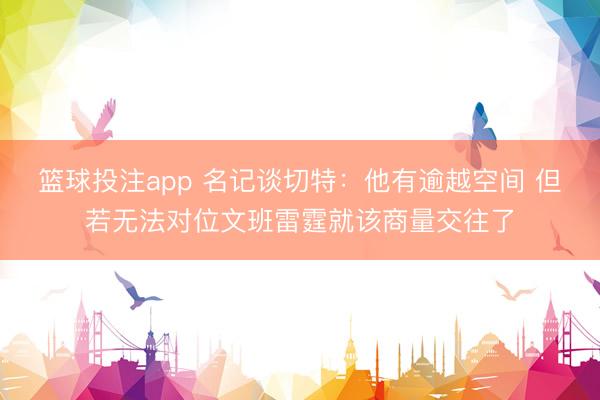 篮球投注app 名记谈切特：他有逾越空间 但若无法对位文班雷