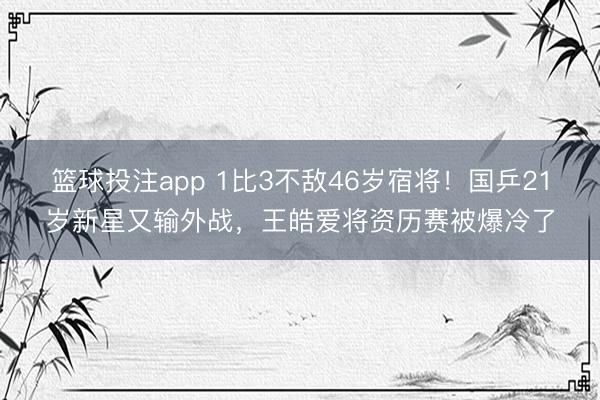 篮球投注app 1比3不敌46岁宿将！国乒21岁新星又输外战，王皓爱将资历赛被爆冷了