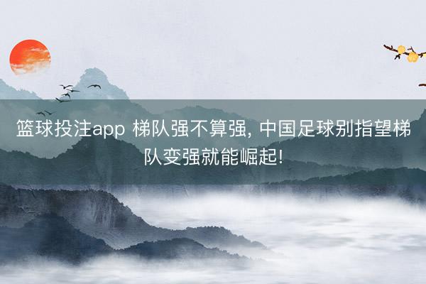 篮球投注app 梯队强不算强， 中国足球别指望梯队变强就能崛起!