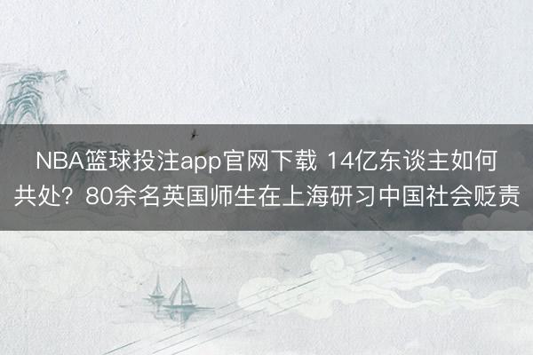 NBA篮球投注app官网下载 14亿东谈主如何共处？80余名英国师生在上海研习中国社会贬责