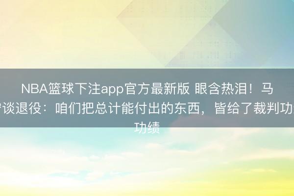 NBA篮球下注app官方最新版 眼含热泪！马宁谈退役：咱们把总计能付出的东西，皆给了裁判功绩