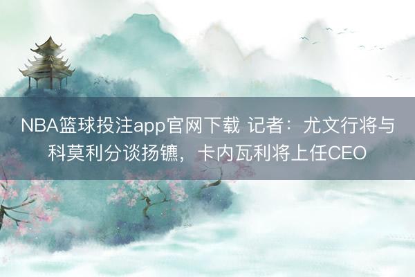NBA篮球投注app官网下载 记者：尤文行将与科莫利分谈扬镳，卡内瓦利将上任CEO