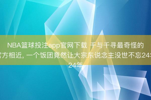 NBA篮球投注app官网下载 千与千寻最奇怪的官方相近， 一个饭团竟然让大宗东说念主没世不忘24年
