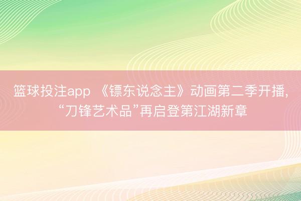 篮球投注app 《镖东说念主》动画第二季开播, “刀锋艺术品”再启登第江湖新章