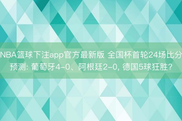 NBA篮球下注app官方最新版 全国杯首轮24场比分预测: 葡萄牙4-0、阿根廷2-0, 德国5球狂胜?