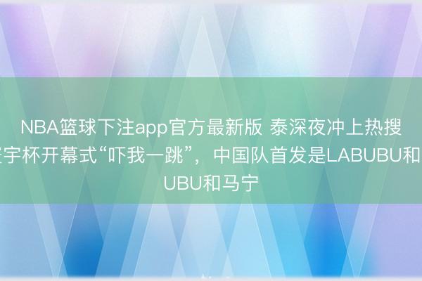 NBA篮球下注app官方最新版 泰深夜冲上热搜：寰宇杯开幕式“吓我一跳”，中国队首发是LABUBU和马宁