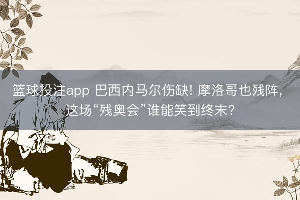 篮球投注app 巴西内马尔伤缺! 摩洛哥也残阵， 这场“残奥会”谁能笑到终末?