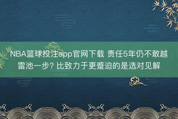 NBA篮球投注app官网下载 责任5年仍不敢越雷池一步? 比致力于更蹙迫的是选对见解