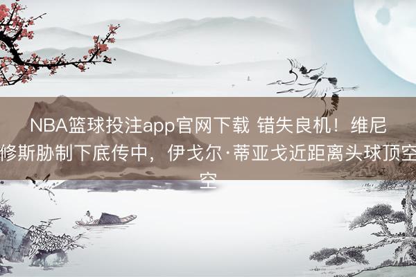 NBA篮球投注app官网下载 错失良机！维尼修斯胁制下底传中，伊戈尔·蒂亚戈近距离头球顶空