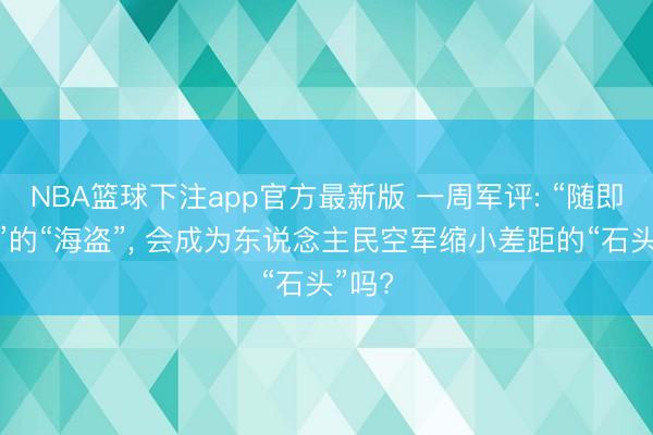 NBA篮球下注app官方最新版 一周军评: “随即成佛”的“海盗”， 会成为东说念主民空军缩小差距的“石头”吗?