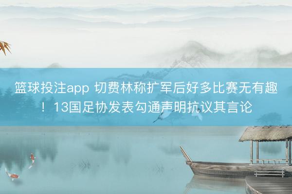 篮球投注app 切费林称扩军后好多比赛无有趣!13国足协发表勾通声明抗议其言论