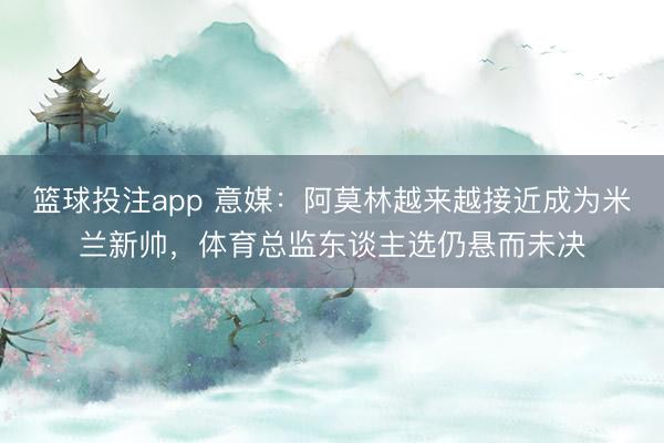 篮球投注app 意媒：阿莫林越来越接近成为米兰新帅，体育总监东谈主选仍悬而未决