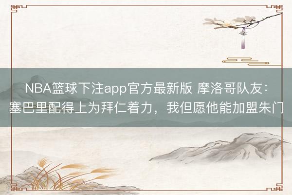 NBA篮球下注app官方最新版 摩洛哥队友:塞巴里配得上为拜仁着力,我但愿他能加盟朱门