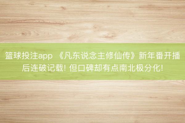 篮球投注app 《凡东说念主修仙传》新年番开播后连破记载! 但口碑却有点南北极分化!